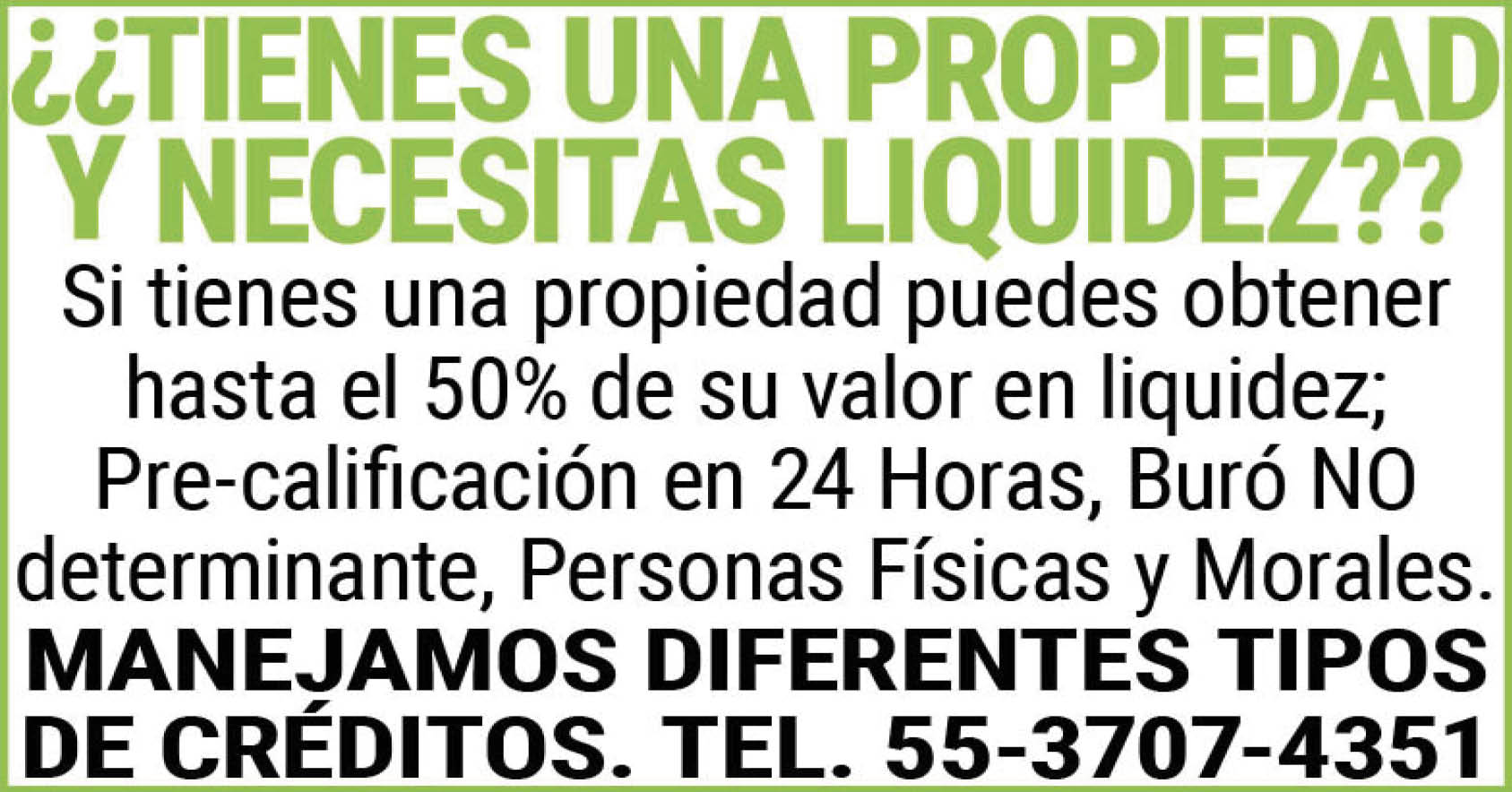 ¿¿TIENES,UNA,PROPIEDAD,Y,NECESITAS,LIQUIDEZ?? Si,tienes,una,propiedad,puedes,obtener,hasta,el,50%,de,su,valor,en,liquidez; Pre-calificación,en,24,Horas,Buró,NO,determinante,Personas,Físicas,y,Morales.,MANEJAMOS,DIFERENTES,TIPOS,DE,CREDITOS.,TEL.,55-3707-4351