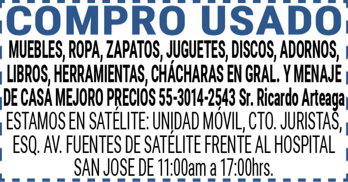 COMPRO,USADOMUEBLES,ROPA,ZAPATOS,JUGUETES,DISCOS,ADORNOS,LIBROS, HERRAMIENTAS, CHÁCHARAS,EN,GRAL.,Y,MENAJE,DE,CASAMEJORO,PRECIOS55-3014-2543,Sr.,Ricardo,ArteagaESTAMOS,EN,SATÉLITE:,UNIDAD,MÓVIL,CTO.,JURISTAS,ESQ.,AV.,FUENTES,DE,SATÉLITE,FRENTE,AL,HOSPITAL,SAN,JOSE DE,11:00am,a,17:00hrs.