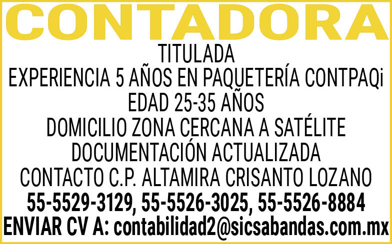 CONTADORATITULADA EXPERIENCIA,5,AÑOS EN,PAQUETERIA CONTPAQi EDAD,25-35,AÑOSDOMICILIO,ZONA,CERCANA,A,SATELITEDOCUMENTACION,ACTUALIZADACONTACTO,C.P.,ALTAMIRA,CRISANTO,LOZANO 55-5529-3129, 55-5526-3025,55-5526-8884ENVIAR,CV,A:contabilidad2@sicsabandas.com.mx