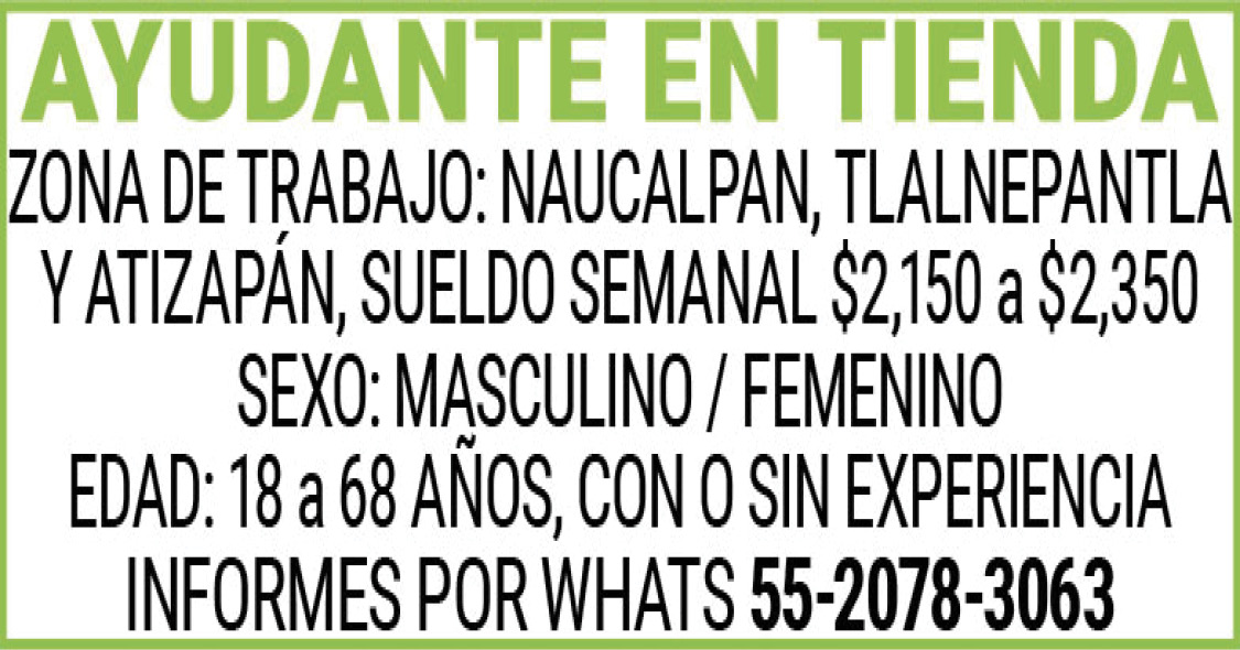 AYUDANTE,EN,TIENDAZONA,DE,TRABAJO:,NAUCALPAN,TLALNEPANTLA,Y,ATIZAPANSUELDO,SEMANAL,$2,150,a,$2,350SEXO:,MASCULINO,/,FEMENINOEDAD:,18,a,68,AÑOSCON,O,SIN,EXPERIENCIAINFORMES,POR,WHATS 55-2078-3063