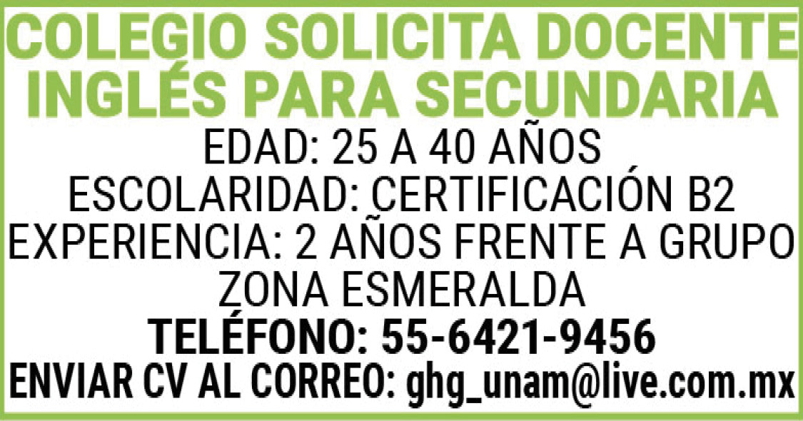 , , ,COLEGIO,SOLICITA,DOCENTE,INGLÉS,PARA,SECUNDARIA , , ,EDAD:,25,A,40,AÑOS , , ,ESCOLARIDAD:,CERTIFICACION,B2 , , ,EXPERIENCIA: 2,AÑOS,FRENTE,A,GRUPO , , ,ZONA,ESMERALDA , , ,TELEFONO:,55-6421-9456 , , ,ENVIAR,CV,AL,CORREO:,ghg_unam@live.com.mx , ,