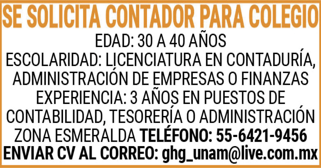 , , , , ,SE ,SOLICITA,CONTADOR,PARA,COLEGIO , , , , ,EDAD:,30 ,A,40,AÑOS , , , , ,ESCOLARIDAD:,LICENCIATURA,EN,CONTADURIA,ADMINISTRACION,DE,EMPRESAS,O ,FINANZAS , , , , ,EXPERIENCIA:,3,AÑOS,EN,PUESTOS,DE,CONTABILIDAD,TESORERIA,O ,ADMINISTRACIÓN , , , , ,ZONA,ESMERALDA , , , , ,TELEFONO:,55-6421-9456 , , , , ,ENVIAR,CV,AL,CORREO:,ghg_unam@live.com.mx ,