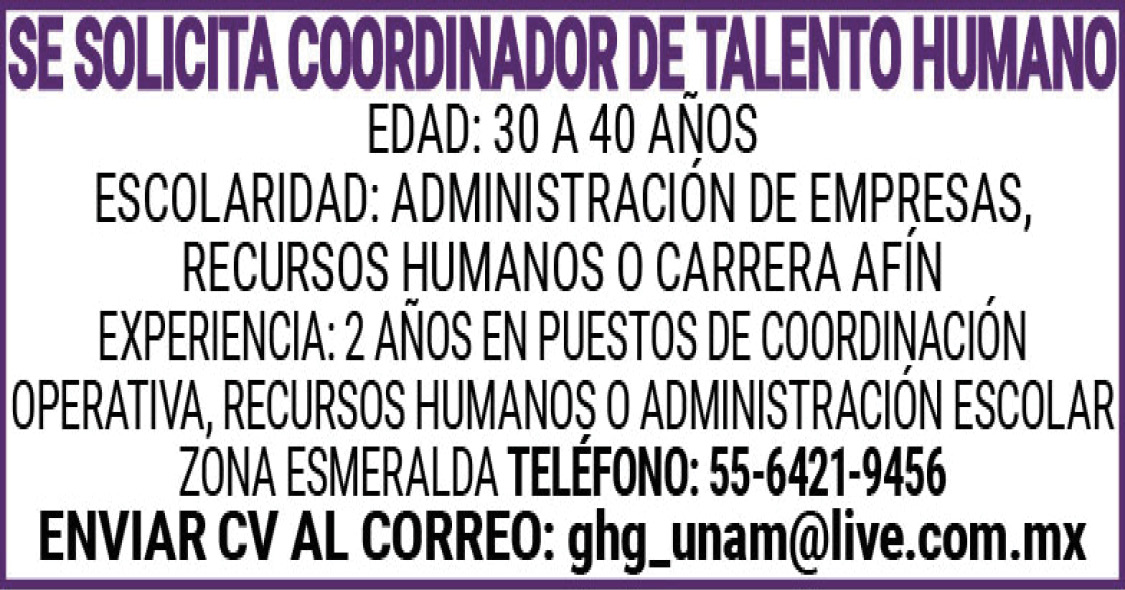 , , , , ,SE ,SOLICITA,COORINADOR,DE,TALENTO,HUMANO , , , , ,EDAD:,30 ,A,40,AÑOS , , , , ,ESCOLARIDAD:,ADMINISTRACION,DE,EMPRESAS,RECURSOS,HUMANOS,O,CARRERA ,AFIN , , , , ,EXPERIENCIA:,2,AÑOS,EN,PUESTOS,DE,COORDINACIÓN,OPERATIVA,RECURSOS ,HUMANOS , , , , ,O,ADMINISTRACIÓN,ESCOLAR , , , , ,ZONA,ESMERALDA , , , , ,TELEFONO:,55-6421-9456 , , , , ,ENVIAR,CV,AL,CORREO:,ghg_unam@live.com.mx ,