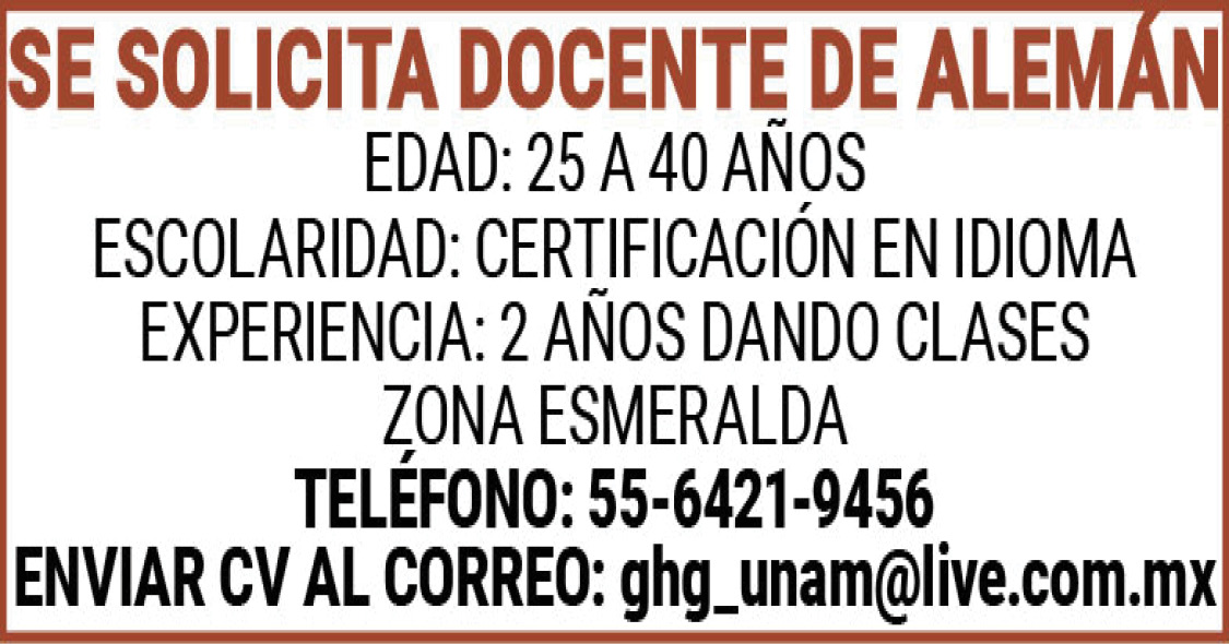 , , , , ,SE ,SOLICITA,DOCENTE,DE,ALEMAN , , , , ,EDAD:,25 ,A,40,AÑOS , , , , ,ESCOLARIDAD:,CERTIFICACION,EN,IDIOMA , , , , ,EXPERIENCIA:,2,AÑOS,DANDO,CLASES , , , , ,ZONA,ESMERALDA , , , , ,TELEFONO:,55-6421-9456 , , , , ,ENVIAR,CV,AL,CORREO:,ghg_unam@live.com.mx ,