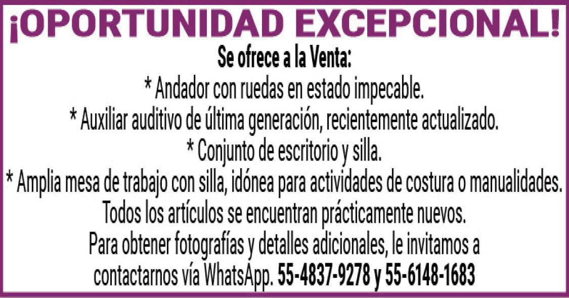 ¡OPORTUNIDAD EXCEPCIONALl!Se,ofrece,a,la,Venta:*,Andador,con,ruedas,en,estado,impecable.*,Auxiliar,auditivo,de,última,generación,recientemente,actualizado.*,Conjunto,de,escritorio,y,silla.*,Amplia,mesa,de,trabajo,con,silla,idónea,para,actividades,de,costura,o,manualidades.Todos,los,artículos,se,encuentran,prácticamente,nuevos.Para,obtener,fotografías,y,detalles,adicionales,le,invitamos,a,contactarnos,vía,WhatsApp.55-4837-9278,y,55-6148-1683