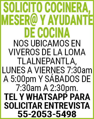 SOLICITO COCINERA,MESER@,Y,AYUDANTE,DE,COCINANOS UBICAMOS,EN VIVEROS,DE,LA,LOMA,TLALNEPANTLA, LUNES,A,VIERNES,7:30am,A,5:00pm Y,SÁBADOS,DE,7:30am,A,2:30pm.TEL,Y,WhatsApp,PARA,SOLICITAR,ENTREVISTA 55-2053-5498