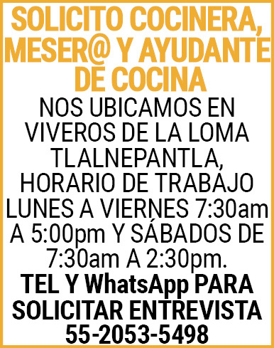 SOLICITO COCINERA,MESER@,Y,AYUDANTE,DE,COCINANOS UBICAMOS,EN VIVEROS,DE,LA,LOMA,TLALNEPANTLA, HORARIO,DE,TRABAJO LUNES,A,VIERNES,7:30am,A,5:00pm Y,SÁBADOS,DE,7:30am,A,2:30pm.TEL,Y,WhatsApp,PARA,SOLICITAR,ENTREVISTA 55-2053-5498