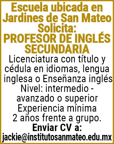 Escuela,ubicada,en Jardines,de,San,Mateo,Solicita:PROFESOR DE INGLES SECUNDARIALicenciatura,con,título,y,cedula,en,idiomas,lengua,inglesa,o,Enseñanza,inglésNivel:,intermedio,-,avanzado,o,superior,Experiencia,mínima,2,años,frente,a,grupo.Enviar,CV,a:,jackie@institutosanmateo.edu.mx