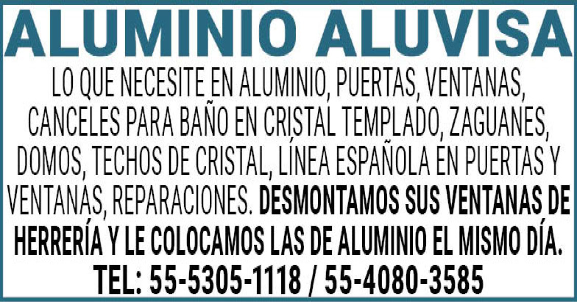 ALUMINIO,ALUVISALO,QUE,NECESITE,EN,ALUMINIO,PUERTAS,VENTANAS,CANCELES,PARA,BAÑO,EN,CRISTAL,TEMPLADO,ZAGUANES,DOMOS,TECHOS,DE,CRISTAL,LINEA,ESPAÑOLA,EN,PUERTAS,Y,VENTANAS,REPARACIONES.,DESMONTAMOS,SUS,VENTANAS,DE,HERRERIA,Y,LE,COLOCAMOS,LAS,DE,ALUMINIO,EL,MISMO,DIA. TEL:,55-5305-1118,/,55-4080-3585