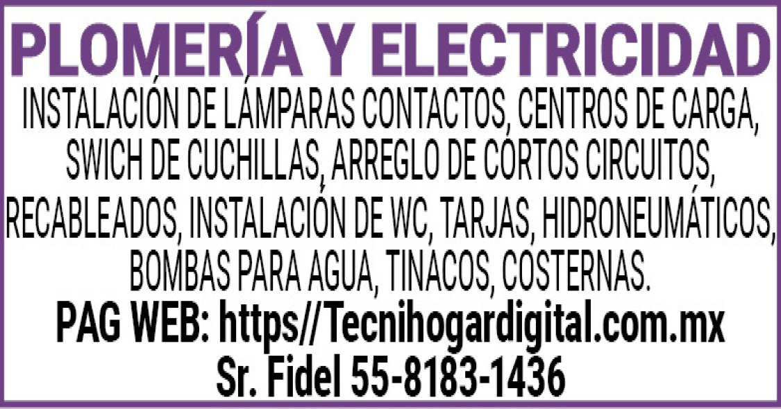 PLOMERIA Y ELECTRICIDADINSTALACION DE LAMPARAS CONTACTOS, CENTROS DE CARGA, SWICH DE CUCHILLAS, ARREGLO DE CORTOS CIRCUITOS, RECABLEADOS, INSTALACION DE WC, TARJAS, HIDRONEUMATICOS, BOMBAS PARA AGUA, TINACOS, CISTERNAS.PAG WEB: https//Tecnihogardigital.com.mxSr. Fidel 55-8183-1436