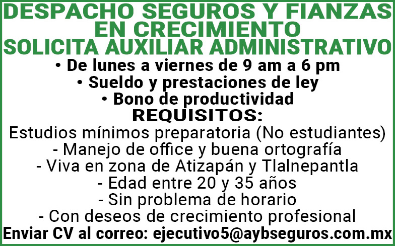 DESPACHO,SEGUROS,Y,FIANZASEN,CRECIMIENTOSOLICITA,AUXILIAR,ADMINISTRATIVO ,De,lunes,a,viernes,de,9,am,a,6,pmSueldo,y,prestaciones,de,ley , ,Bono,de,productividad ,REQUISITOS: ,Estudios,minimos,preparatoria,(No,estudiantes) ,Manejo,de,office,y,buena,ortografia ,Viva,en,zona,de,Atizapan,y,Tlalnepantla ,Edad,entre,20,y,35,años ,Sin,problema,de,horario ,Con,deseos,de,crecimiento,profesional, ,Enviar,CV,al,correo:,ejecutivo5@aybseguros.com.mx