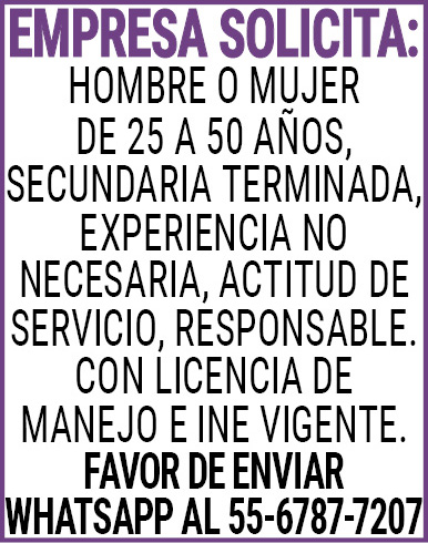 EMPRESA SOLICITA:HOMBRE,O,MUJER,DE,25,A 50,AÑOS,SECUNDARIA,TERMINADA,EXPERIENCIA,NO,NECESARIA,ACTITUD,DE,SERVICIO,RESPONSABLE.CON,LICENCIA,DE,MANEJO,E,INE,VIGENTE.FAVOR,DE,ENVIAR,WHATS APP AL,55-6787-7207