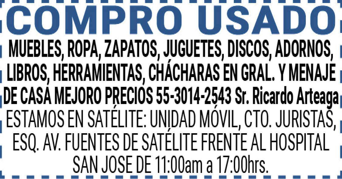 COMPRO,USADOMUEBLES,,ROPA,,ZAPATOS,,JUGUETES,,DISCOS,,ADORNOS,,LIBROS, HERRAMIENTAS, CHÁCHARAS,EN,GRAL.,Y,MENAJE,DE,CASAMEJORO,PRECIOS55-3014-2543,Sr.,Ricardo,ArteagaESTAMOS,EN,SATÉLITE:,UNIDAD,MÓVIL,,CTO.,JURISTAS,ESQ.,AV.,FUENTES,DE,SATÉLITE,FRENTE,AL,HOSPITAL,SAN,JOSE DE,11:00am,a,17:00hrs.