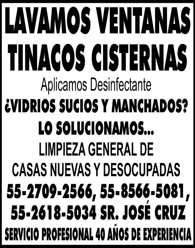 LAVAMOS,VENTANASTINACOS,CISTERNASAplicamos,Desinfectante¿VIDRIOS,SUCIOS,Y,MANCHADOS? , , LO,SOLUCIONAMOS...LIMPIEZA,GENERAL,DECASAS,NUEVAS,Y,DESOCUPADAS55-2709-2566,,55-8566-5081,55-2618-5034,SR.,JOSÉ,CRUZSERVICIO,PROFESIONAL,40,AÑOS,DE,EXPERIENCIA