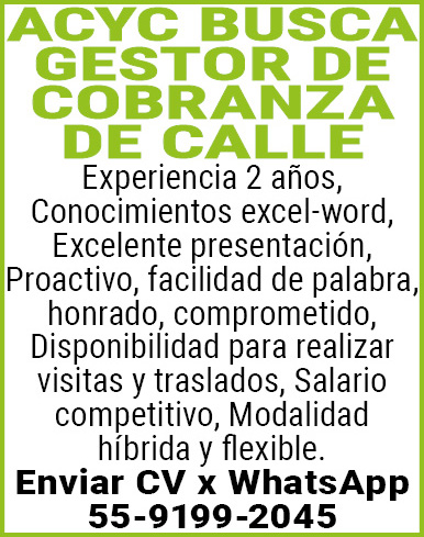 ACYC,BUSCAGESTOR,DE COBRANZA DE CALLEExperiencia,2,años,Conocimientos,excel-word,Excelente,presentación,Proactivo,,facilidad,de,palabra, honrado,,comprometido,Disponibilidad,para,realizar visitas,y,traslados,Salario,competitivo,Modalidad,híbrida,y,flexible.Enviar,CV,x,WhatsApp 55-9199-2045